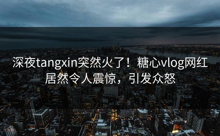 深夜tangxin突然火了！糖心vlog网红居然令人震惊，引发众怒