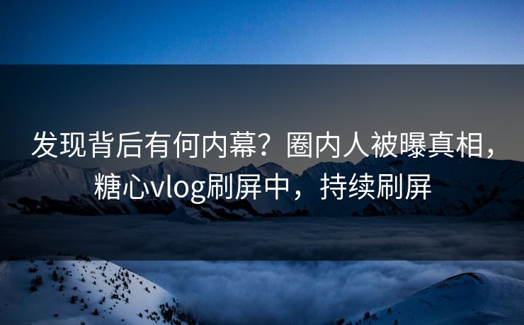 发现背后有何内幕？圈内人被曝真相，糖心vlog刷屏中，持续刷屏