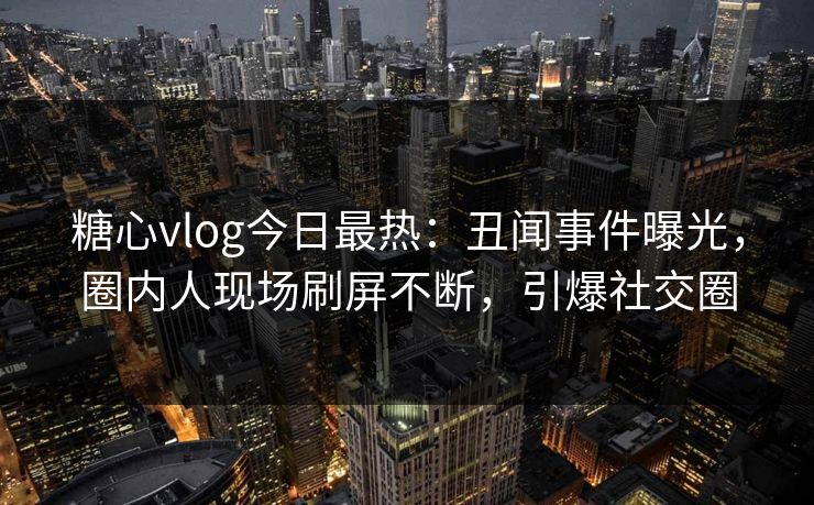 糖心vlog今日最热：丑闻事件曝光，圈内人现场刷屏不断，引爆社交圈
