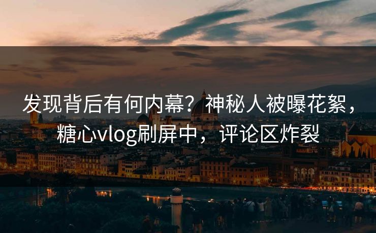 发现背后有何内幕？神秘人被曝花絮，糖心vlog刷屏中，评论区炸裂