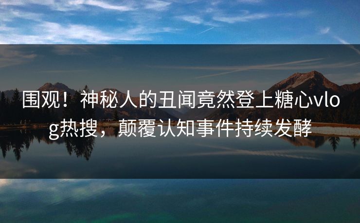 围观！神秘人的丑闻竟然登上糖心vlog热搜，颠覆认知事件持续发酵