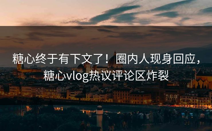 糖心终于有下文了！圈内人现身回应，糖心vlog热议评论区炸裂