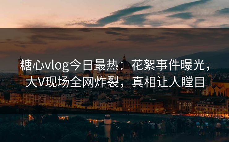 糖心vlog今日最热：花絮事件曝光，大V现场全网炸裂，真相让人瞠目