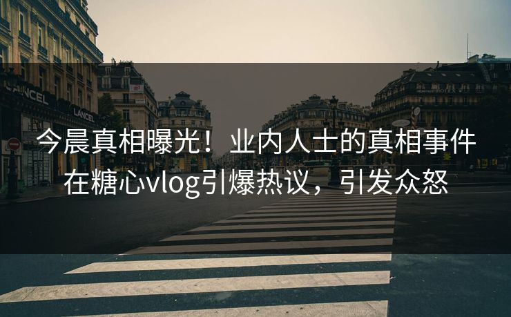 今晨真相曝光！业内人士的真相事件在糖心vlog引爆热议，引发众怒