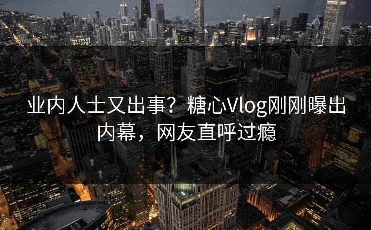 业内人士又出事？糖心Vlog刚刚曝出内幕，网友直呼过瘾
