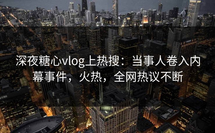 深夜糖心vlog上热搜：当事人卷入内幕事件，火热，全网热议不断