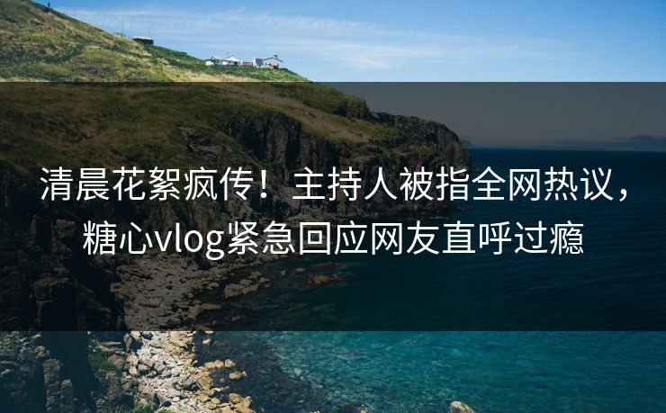 清晨花絮疯传！主持人被指全网热议，糖心vlog紧急回应网友直呼过瘾