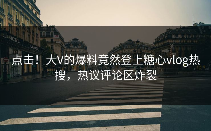 点击！大V的爆料竟然登上糖心vlog热搜，热议评论区炸裂