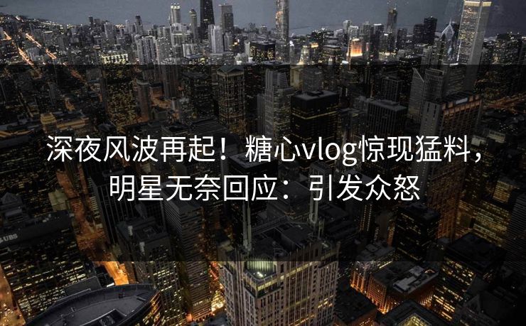 深夜风波再起！糖心vlog惊现猛料，明星无奈回应：引发众怒