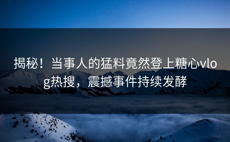 揭秘！当事人的猛料竟然登上糖心vlog热搜，震撼事件持续发酵