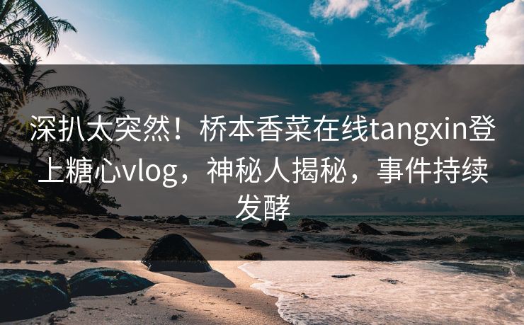 深扒太突然！桥本香菜在线tangxin登上糖心vlog，神秘人揭秘，事件持续发酵