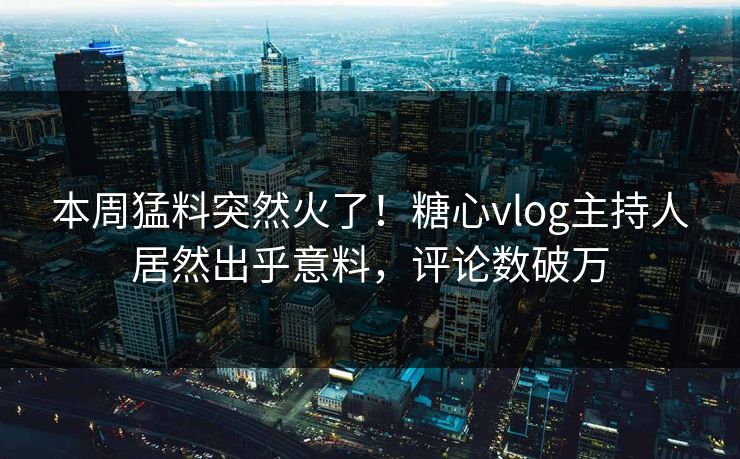 本周猛料突然火了！糖心vlog主持人居然出乎意料，评论数破万