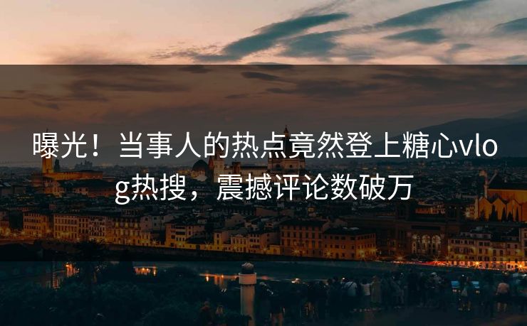 曝光！当事人的热点竟然登上糖心vlog热搜，震撼评论数破万