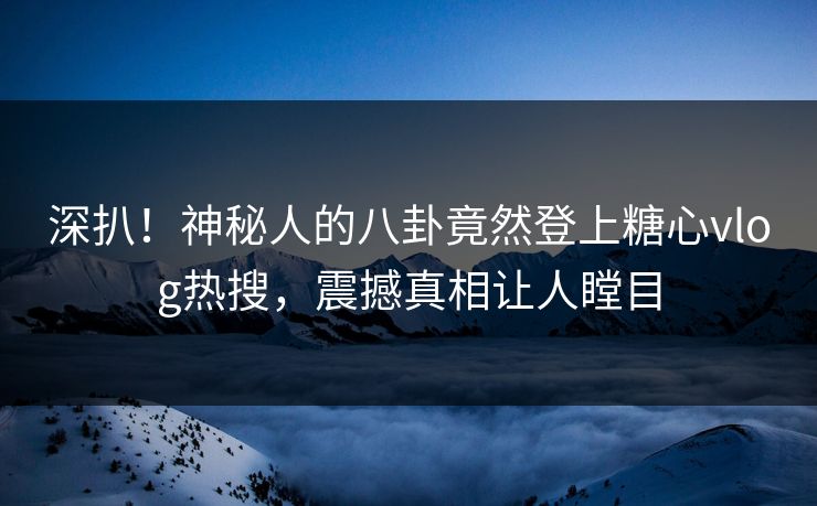 深扒！神秘人的八卦竟然登上糖心vlog热搜，震撼真相让人瞠目