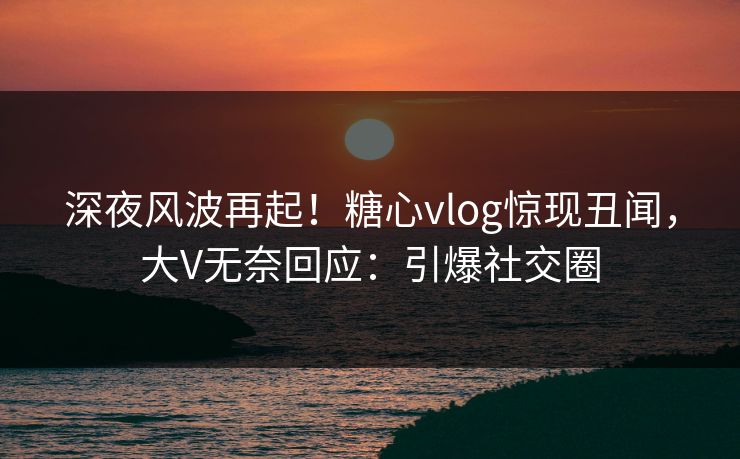 深夜风波再起！糖心vlog惊现丑闻，大V无奈回应：引爆社交圈