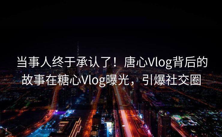当事人终于承认了！唐心Vlog背后的故事在糖心Vlog曝光，引爆社交圈