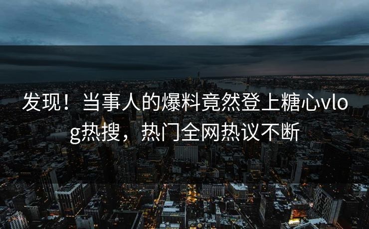 发现！当事人的爆料竟然登上糖心vlog热搜，热门全网热议不断