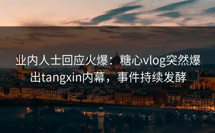 业内人士回应火爆：糖心vlog突然爆出tangxin内幕，事件持续发酵