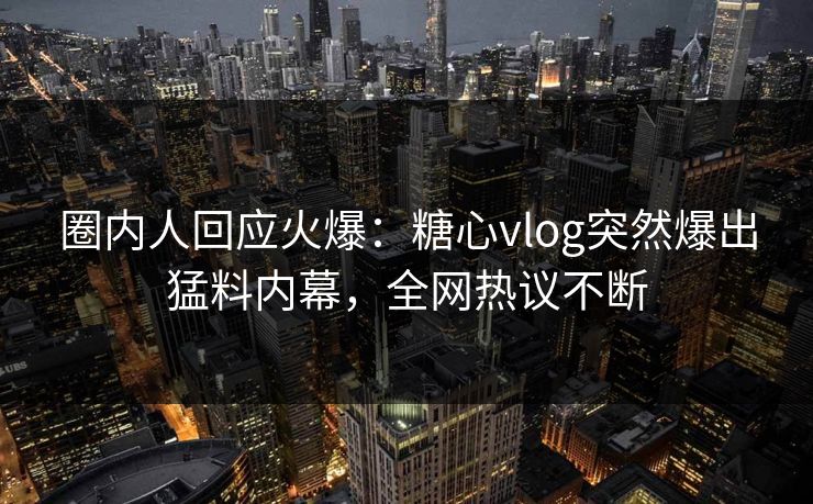 圈内人回应火爆：糖心vlog突然爆出猛料内幕，全网热议不断