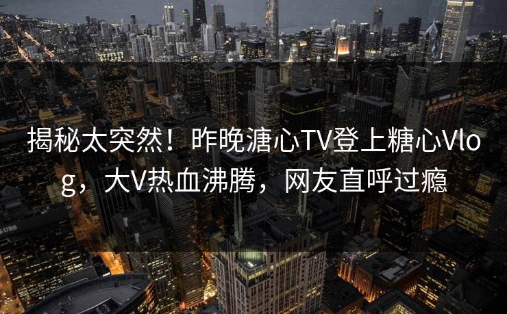 揭秘太突然！昨晚溏心TV登上糖心Vlog，大V热血沸腾，网友直呼过瘾