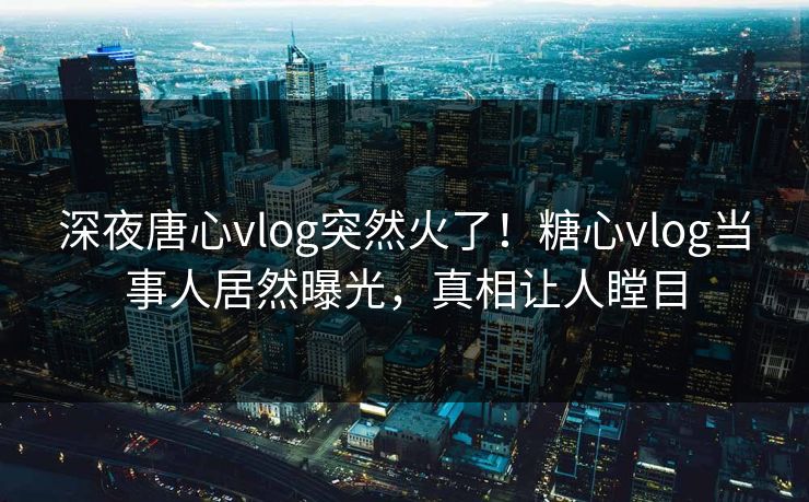 深夜唐心vlog突然火了！糖心vlog当事人居然曝光，真相让人瞠目