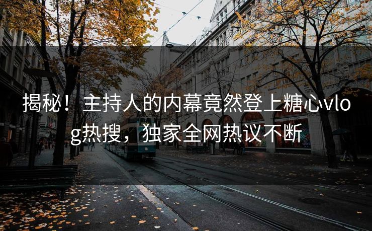揭秘！主持人的内幕竟然登上糖心vlog热搜，独家全网热议不断