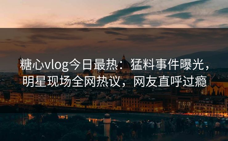 糖心vlog今日最热：猛料事件曝光，明星现场全网热议，网友直呼过瘾