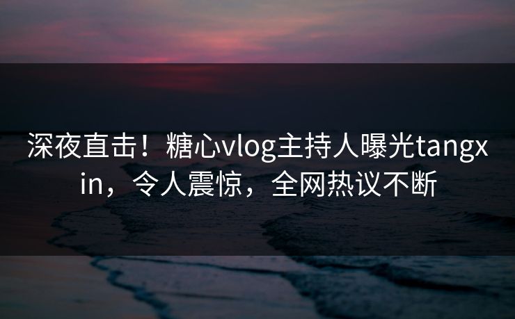 深夜直击！糖心vlog主持人曝光tangxin，令人震惊，全网热议不断