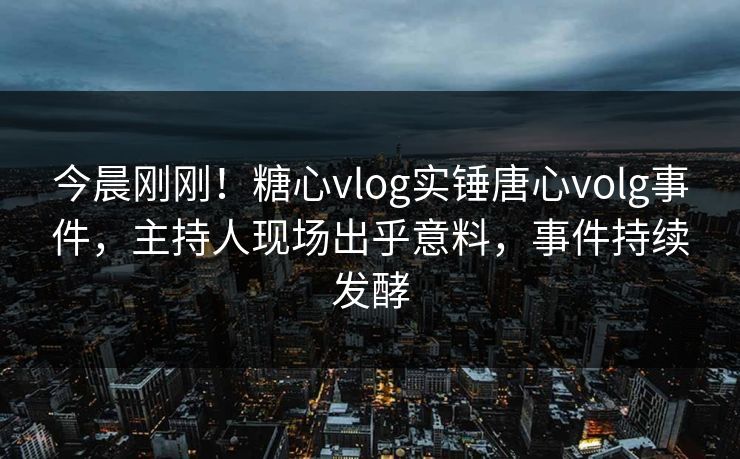 今晨刚刚！糖心vlog实锤唐心volg事件，主持人现场出乎意料，事件持续发酵