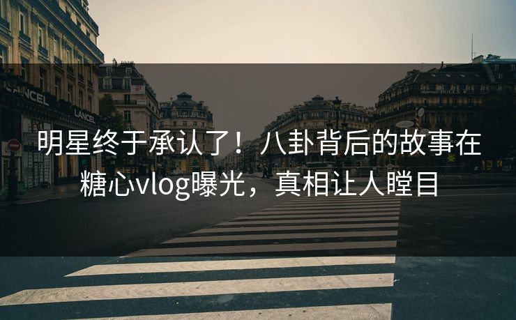 明星终于承认了！八卦背后的故事在糖心vlog曝光，真相让人瞠目
