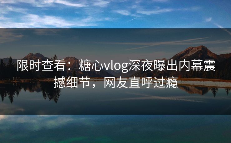 限时查看：糖心vlog深夜曝出内幕震撼细节，网友直呼过瘾