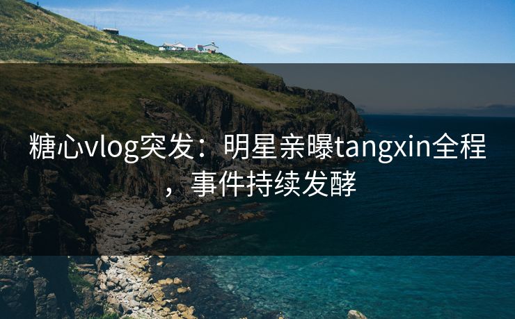 糖心vlog突发：明星亲曝tangxin全程，事件持续发酵