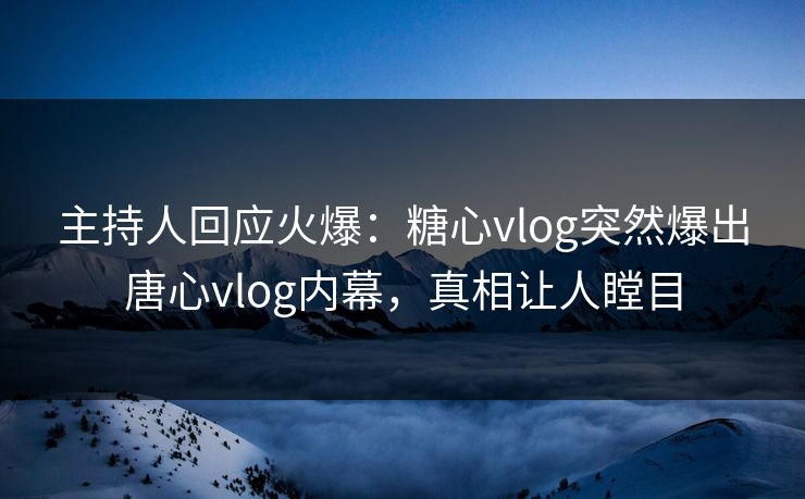 主持人回应火爆：糖心vlog突然爆出唐心vlog内幕，真相让人瞠目
