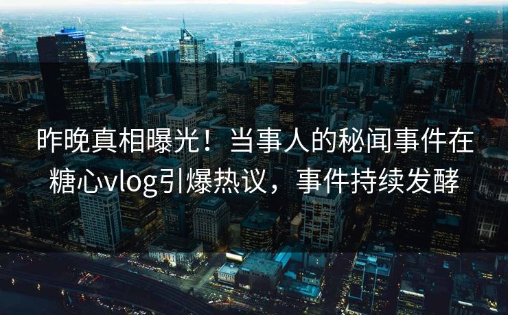 昨晚真相曝光！当事人的秘闻事件在糖心vlog引爆热议，事件持续发酵