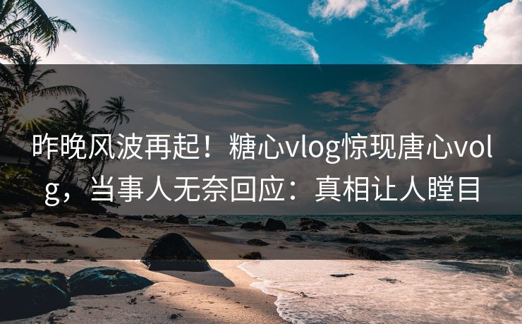 昨晚风波再起！糖心vlog惊现唐心volg，当事人无奈回应：真相让人瞠目
