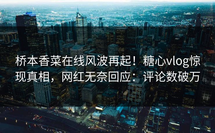 桥本香菜在线风波再起！糖心vlog惊现真相，网红无奈回应：评论数破万