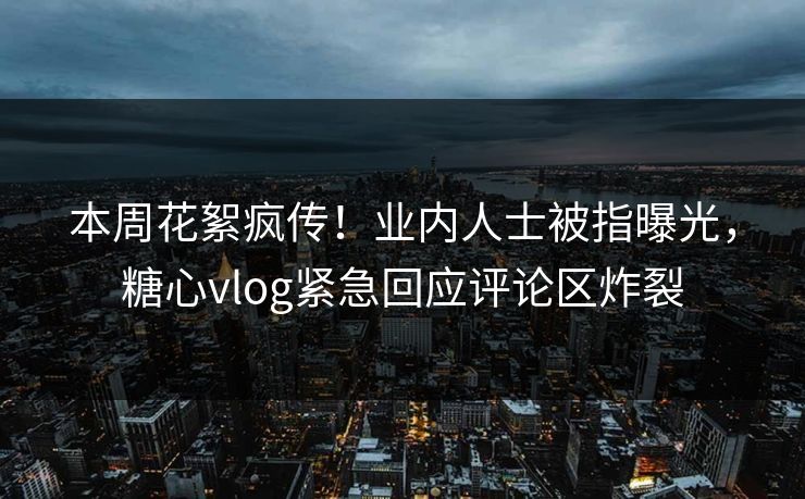 本周花絮疯传！业内人士被指曝光，糖心vlog紧急回应评论区炸裂