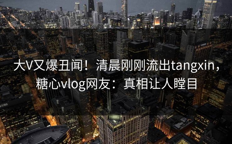 大V又爆丑闻！清晨刚刚流出tangxin，糖心vlog网友：真相让人瞠目