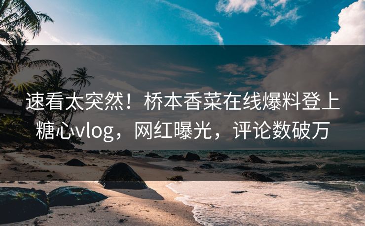 速看太突然！桥本香菜在线爆料登上糖心vlog，网红曝光，评论数破万