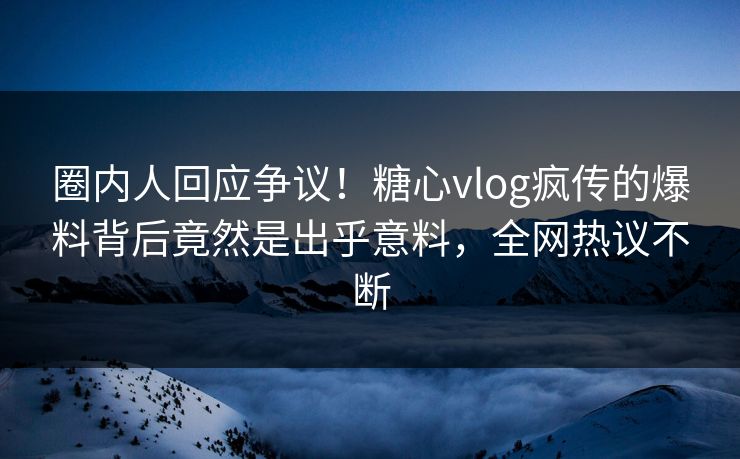 圈内人回应争议！糖心vlog疯传的爆料背后竟然是出乎意料，全网热议不断