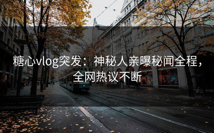 糖心vlog突发：神秘人亲曝秘闻全程，全网热议不断