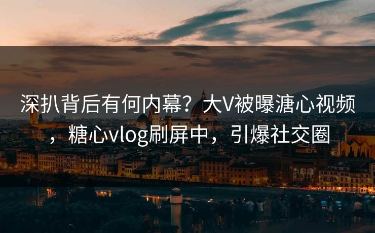 深扒背后有何内幕？大V被曝溏心视频，糖心vlog刷屏中，引爆社交圈