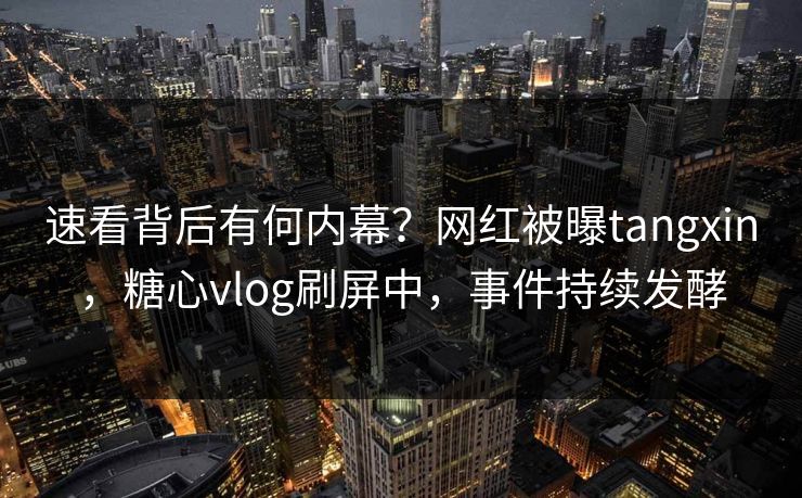 速看背后有何内幕？网红被曝tangxin，糖心vlog刷屏中，事件持续发酵