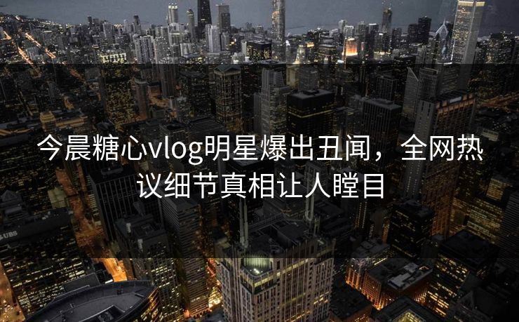 今晨糖心vlog明星爆出丑闻，全网热议细节真相让人瞠目
