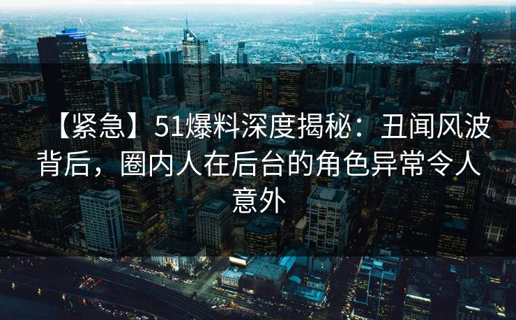 【紧急】51爆料深度揭秘：丑闻风波背后，圈内人在后台的角色异常令人意外