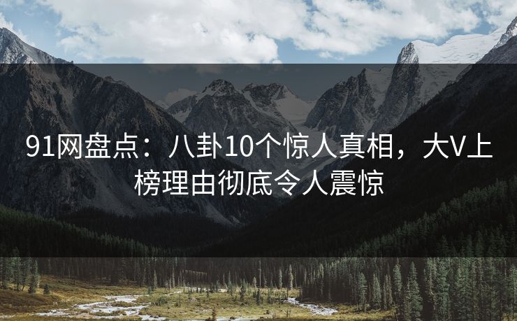 91网盘点：八卦10个惊人真相，大V上榜理由彻底令人震惊