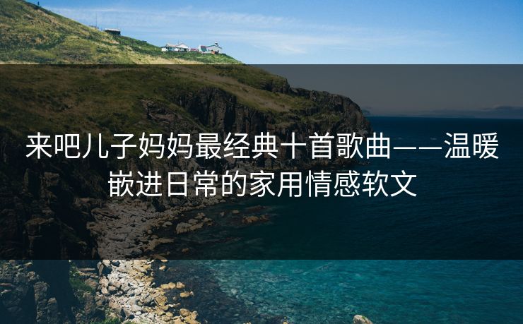 来吧儿子妈妈最经典十首歌曲——温暖嵌进日常的家用情感软文