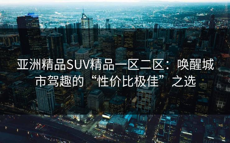 亚洲精品SUV精品一区二区：唤醒城市驾趣的“性价比极佳”之选