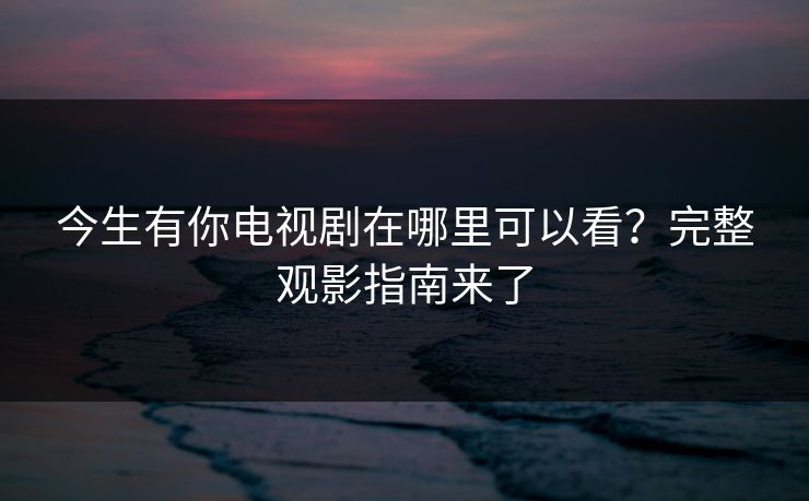 今生有你电视剧在哪里可以看？完整观影指南来了