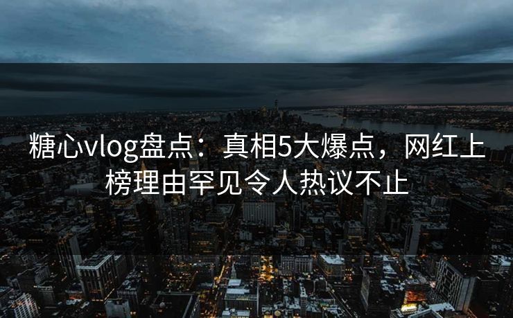 糖心vlog盘点：真相5大爆点，网红上榜理由罕见令人热议不止